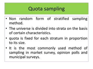 Quota sampling
• Non random form of stratified sampling
method.
• The universe is divided into strata on the basis
of certain characteristics.
• quota is fixed for each stratum in proportion
to its size.
• It is the most commonly used method of
sampling in market survey, opinion polls and
municipal surveys.
 