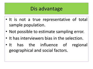 Dis advantage
• It is not a true representative of total
sample population.
• Not possible to estimate sampling error.
• It has interviewers bias in the selection.
• It has the influence of regional
geographical and social factors.
 