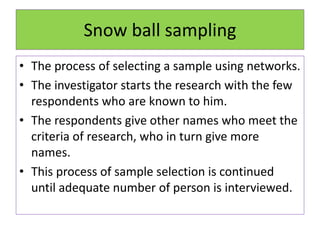 Snow ball sampling
• The process of selecting a sample using networks.
• The investigator starts the research with the few
respondents who are known to him.
• The respondents give other names who meet the
criteria of research, who in turn give more
names.
• This process of sample selection is continued
until adequate number of person is interviewed.
 