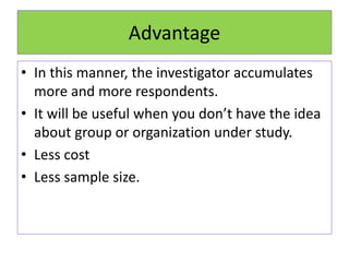 Advantage
• In this manner, the investigator accumulates
more and more respondents.
• It will be useful when you don’t have the idea
about group or organization under study.
• Less cost
• Less sample size.
 
