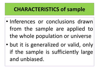 • Inferences or conclusions drawn
from the sample are applied to
the whole population or universe
• but it is generalized or valid, only
if the sample is sufficiently large
and unbiased.
CHARACTERISTICS of sample
 
