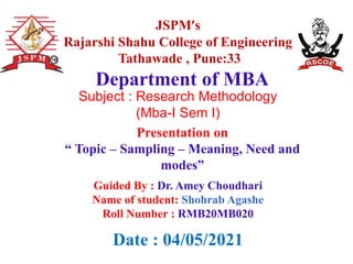JSPM’s
Rajarshi Shahu College of Engineering
Tathawade , Pune:33
Presentation on
“ Topic – Sampling – Meaning, Need and
modes”
Department of MBA
Date : 04/05/2021
Guided By : Dr. Amey Choudhari
Name of student: Shohrab Agashe
Roll Number : RMB20MB020
Subject : Research Methodology
(Mba-I Sem I)
 