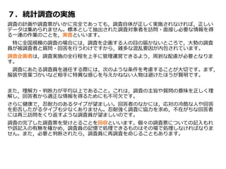 ７．統計調査の実施
調査の計画や調査票がいかに完全であっても，調査自体が正しく実施されなければ，正しい
データは集められません。標本として抽出された調査対象者を訪問・面接し必要な情報を得
る一連の作業のことを，実査といいます。
特に全国規模の調査の場合には，調査を企画する人の目の届かないところで，大勢の調査
員が被調査者と質問・回答を行うわけですから，雑多な混乱要因が内包されています。
調査企画者は，調査実施の全行程を上手に管理運営できるよう，周到な配慮が必要となりま
す。
調査にあたる調査員を選任する際には，次のような条件を考慮することが大切です。まず，
服装や言葉づかいなど相手に特異な感じを与えかねない人物は避けたほうが賢明です。
また，理解力・判断力が平均以上であること。これは，調査の主旨や質問の意味を正しく理
解し，回答者から適正な情報を得るためにも不可欠です。
さらに健康で，忍耐力のあるタイプが望ましい。回答者のなかには，応対の冷酷な人や回答
を拒否したがるタイプも少なくありません。忍耐強く調査に協力を求め，不在がちな回答者
には再三訪問をくり返すような調査員が望ましいのです。
調査の完了した調査票を受けとることを回収といいます。個々の調査票についての記入もれ
や誤記入の有無を確かめ，調査員の記憶で処理できるものはその場で処理しなければなりま
せん。また，必要と判断されたら，調査員に再調査を命じることもあります。
 
