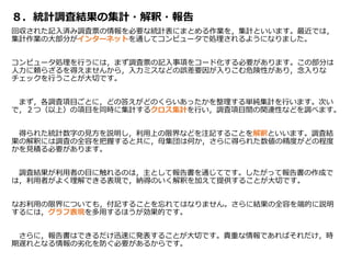 ８．統計調査結果の集計・解釈・報告
回収された記入済み調査票の情報を必要な統計表にまとめる作業を，集計といいます。最近では，
集計作業の大部分がインターネットを通してコンピュータで処理されるようになりました。
コンピュータ処理を行うには，まず調査票の記入事項をコード化する必要があります。この部分は
人力に頼らざるを得えませんから，入力ミスなどの誤差要因が入りこむ危険性があり，念入りな
チェックを行うことが大切です。
まず，各調査項目ごとに，どの答えがどのくらいあったかを整理する単純集計を行います。次い
で，２つ（以上）の項目を同時に集計するクロス集計を行い，調査項目間の関連性などを調べます。
得られた統計数字の見方を説明し，利用上の限界などを注記することを解釈といいます。調査結
果の解釈には調査の全容を把握すると共に，母集団は何か，さらに得られた数値の精度がどの程度
かを見積る必要があります。
調査結果が利用者の目に触れるのは，主として報告書を通じてです。したがって報告書の作成で
は，利用者がよく理解できる表現で，納得のいく解釈を加えて提供することが大切です。
なお利用の限界についても，付記することを忘れてはなりません。さらに結果の全容を端的に説明
するには，グラフ表現を多用するほうが効果的です。
さらに，報告書はできるだけ迅速に発表することが大切です。貴重な情報であればそれだけ，時
期遅れとなる情報の劣化を防ぐ必要があるからです。
 