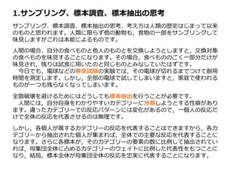 1.サンプリング、標本調査、標本抽出の思考
サンプリング、標本調査、標本抽出の思考、考え方は人類の歴史はじまって以来
のものと思われます。人類に限らず他の動物も，食物の一部をサンプリングして
味見しますがこれは本能によるものです。
人間の場合、自分の食べものと他人のものとを交換しようとしますと，交換対象
の食べものを味見することになります。その場合，食べもののごく一部分だけが
味見され，残りは試食に用いたのと同じものとみなしていたはずです。
今日でも，電球などの寿命試験の実験では，その電球が切れるまでつけて耐用
時間を測定します。しかし，全部の電球で試してしまいますと，家庭で使われる
ものが一つも残らなくなってしまいます。
全数破壊を避けるためにはどうしても標本抽出を行うことが必要です。
人間には，自分自身をわかりやすいカテゴリーに分類しようとする性癖があり
ます。違ったカテゴリーでの反応パターンには変化があるので，一個人の反応だ
けで全体の反応を代表させるのは無理です。
しかし，各個人が属するカテゴリーの反応を代表することはできますから，各カ
テゴリーから抽出された個人が集まれば，全体での主要な反応を代表することに
なります。さらに各標本が，そのカテゴリーの要素の数に比例して抽出されてい
れば，母集団全体に占めるカテゴリーのウェイトに比例した代表性をもつことに
なり，結局，標本全体が母集団全体の反応を忠実に代表することになります。
 