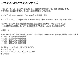 3.サンプル数とサンプルサイズ
「サンプル数」と「サンプルサイズ」という言葉の意味について、簡単に解説します。
とても良く似た響きですが、まったく違う意味を持っています。
・サンプル数（the number of samples）＝標本数・群数
・サンプルサイズ（samplesize）＝データの個数・標本の大きさ（通常「n」で表します）
つまり、サンプル数は「何回標本の抽出をおこなったのか」、サンプルサイズは
「1回の標本抽出において、いくつの個体を調べたのか」ということになります。
＜事例１＞
工場の特定のポイントの気温を、4日間にわたり調査、各日で測定した箇所の数が異なるとします。
・1日目：100ヵ所の気温を測定
・2日目：300ヵ所の気温を測定
・3日目：100ヵ所の気温を測定
・4日目：150ヵ所の気温を測定
その際の、サンプル数とサンプルサイズは
・サンプル数：4
・サンプルサイズ：100、300、100、150
となります。
 