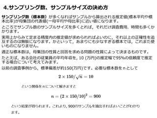 4.サンプリング数、サンプルサイズの決め方
サンプリング数（標本数）が多くなればサンプルから算出される推定値(標本平均や標
本比率)が母集団の代表値(一母平均や母比率)に近い値になります。
ところでサンプル数のサンプルサイズを多くとれば，それだけ調査費用、時間も多くか
かります。
実用上からみて定まる精度内の推定値が求められればよいのに，それ以上の正確性を追
及するのは無駄になります。かといって，あまりにも少なすぎる標本では，これまた使
いものになりません。
適正な標本数は，母集団の性質と回答を求める問題の性質によって決まるものです。
たとえば，ある会社の従業員の平均年収を, 10 (万円)の推定幅で95％の信頼度で推定
する場合について考えてみます。
以前の調査事例から，標準偏差が約150(万円)です。必要な標本数をｎとして
 