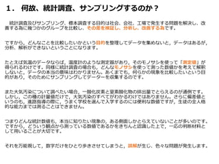１． 何故、統計調査、サンプリングするのか？
統計調査及びサンプリング、標本調査する目的は社会、会社、工場で発生する問題を解決し、改
善する為に幾つかのグループを比較し、その差を検証し、分析し、改善する為です。
ですから，どんなことを比較したいかという目的を整理してデータを集めないと，データはあるが，
分析、解析ができないということになります。
たとえば気温のデータならば，温度計のような測定器があり，そのモノサシを使って「測定値」が
得られるわけです。同様に統計調査の場合も，どんなモノサシを使って測った数値かを考えて解釈
しないと，データの本当の意味はわかりません。あくまでも，何らかの現象を比較したいという目
的があり，そのためにサンプリングしてデーターを収集するのです。
また大気汚染について調べたい場合，一酸化炭素と窒素酸化物の排出量でとらえるのが通例です。
しかし，この種の計量値だけで，大気汚染のすべてがわかるわけではありません。さらに偏差値と
いうのも，進路指導の際に，うまく学校を選んで入学するのには便利な数値ですが，生徒の全人格
的な能力までは測ることはできません。
つまりどんな統計数値も，本当に知りたい現象の，ある側面しかとらえていないことが多いのです。
ですから，どういう観点から測っている数値であるかをきちんと認識した上で，一応の判断材料と
して用いることが大切です。
それを万能視して，数字だけをひとり歩きさせてしまうと，誤解が生じ、色々な問題が発生します。
 