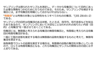 サンプリングは得られたサンプルを測定し，データから母集団について目的にあっ
た必要な情報をつかむために行うものである。そのため，サンプリングを検討する
場合には，まず母集団を明確にしておかなければならない。
“母集団”とは考察の対象となる特性をもつすべてのものの集団．”(JIS Z8101-2）
である。
サンプリングの目的は母集団のある状態，たとえば，母平均，母不良率などを知る
ためであるので，サンプリングにおいて大切なことはわれわれの知りたい内容（目
的）と母集団”を一致させておくことである。
母集団には，無限個と考えられる母集団の無限母集団と，有限個と考えられる母集
団の有限母集団がある。
一般に工程の状態を推定する場合は無限個の品物を製造するものと考えて，無限母
集団を想定する。
抜取検査でロットの品質を推定する場合は，有限個の品物の集団を対象としている
ので，ロットは有限母集団となる、これら母集団とサンプルの関係は次の図に示す
とおりである。
 