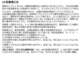 10 乱数表とは
単純サンプリングとは，母集団を層あるいは部分に分けることなく，そのまま母集
団から乱数表あるいは乱数サイを用いて，ランダムにサンプリングすることである。
たとえば，1000個の品物の中から，10個の品物を単純サンプリングするには，
1000個の品物に番号を付け（具体的にマジックインキで番号を書き込むというので
はなく，積荷を左下側の左隅をNo. 1として順に右へ，上へと数えること，あるいは
品物を移動させ，移動させた順にＮＯ1, No. 2と数えることなどであり，実際に品
物に番号を打たなくても，その番号がわかるようになっていればよい．）
乱数表・乱数サイから，1～1 000 個の範囲の乱数列を作り，重複を除いて10個の
乱数を選び，選んだ乱数に相当する番号の品物を抜き取る。
乱数表には，矩形乱数表，正規乱数表など種々の乱数表があるが，ここではサンプ
ルを指定するのに用いる矩形乱数表について述べる。矩形乱数表は ０･ 1･ 2･ …･
8･9の数字が次の特徴をもって配置されている。
①どの数字でも同じくらいの出現率をもっている。
②ある数字の後にある数字が特に出やすい，あるいは，特に出にくいというような
ことはない。
③相続く２けた以上の数字が特に出やすい，あるいは，特に出にくいというような
ことはない。
JIS Z 9031 （ランダム抜取方法）では，40,000個の数字が，1, 000 個ずつ40組
に分けられて収録されている。本サイトでは，そのうち２組について次項に掲載。
 