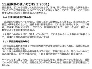 11.乱数表の使い方(JIS Z 9031)
乱数表は，どこから出発しても乱数であるが，常時，同じ所から出発した数字を使っ
ていたのでは予測可能となるのでランダムではなくなる．そこで，まず，どこから出
発するか出発点を任意に決める必要がある。
（a）出発点を任意に決める
乱数表の任意のページの上に，目をつぶって鉛筆を立てて落とし，当たった点に一
番近い数字を起点として，連続３個の数字を読み，これを行の番号とする。（この場
合，000は1000とみなす）、次にもう一度鉛筆を落として，当たった点に一番近い
数字によって列の番号を決める。
（４個ずつの組が１行に10組入っているので，これを左から１～９番および０番とし
て，選ばれた番号の列の左端を出発点とする）
（ｂ）原乱数列を読み取る
１けたの原乱数列または２けたの原乱数列が必要な場合には右へ進む．右端に達した
ら次の行の左端に移る。
３けた以上の原乱数列が必要な場合は下に進む．下端に達したら，同じページの中で
次の列に移る。３けたの場合には，１組４個の数字のうち最後の１個を捨てる。
ページの右下に達したら，次のページの左上に移る．最後のページの場合には，最初
のページに移る。つまり，出発点をランダムに決めたあとは乱数表の数字を連続して
用いる。
 