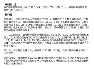 【例題1.1】
100個の品物の中から√３個ランダムにサンプリングしたい。何番目の品物を抜
き取ったらよいか。
［解答］
任意のページに目をつぶって鉛筆を立てたら，010という乱数を得たので，これ
を行番号とする．次に同様に鉛筆を立てたら，３という乱数が得たので，これを
列番号とする.。JIS Z 9031の乱数表によれば，010行３列を出発点とすれば乱
数列75,38,85,58,…の乱数列を得る。そこで，問の解答として75番，38番，85
番の品物を抜き取ればよい。
この例では，100個の品物を母集団としていたが，もし，30個の品物を母集
団として３ｲ固の品物をランダムに抜き取るためには，乱数列75,38, 85, 58, 51,
23, 22, 91,13, 54,24, 25, 58,…の中から３個の乱数列を作ることになるが，
母集 団の大きさが30個であるので，これより大きな番号の品物は抜き取ること
ができない。
そこで，その乱数を捨てて，最終的には23番，22番，13番の品物を抜き取るこ
とになる。
このように，乱数を捨てる方法は母集団の大きさが３けた，４けたとなったとき
手間がかかり不合理となるので一つの方法として母集団の大きさにより乱数を折
り返す方法がある。
 