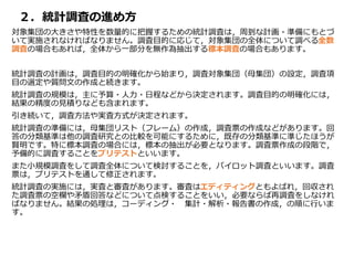 ２．統計調査の進め方
対象集団の大きさや特性を数量的に把握するための統計調査は，周到な計画・準備にもとづ
いて実施されなければなりません。調査目的に応じて，対象集団の全体について調べる全数
調査の場合もあれば，全体から一部分を無作為抽出する標本調査の場合もあります。
統計調査の計画は，調査目的の明確化から始まり，調査対象集団（母集団）の設定，調査項
目の選定や質問文の作成と続きます。
統計調査の規模は，主に予算・人力・日程などから決定されます。調査目的の明確化には，
結果の精度の見積りなども含まれます。
引き続いて，調査方法や実査方式が決定されます。
統計調査の準備には，母集団リスト（フレーム）の作成，調査票の作成などがあります。回
答の分類基準は他の調査研究との比較を可能にするために，既存の分類基準に準じたほうが
賢明です。特に標本調査の場合には，標本の抽出が必要となります。調査票作成の段階で，
予備的に調査することをプリテストといいます。
また小規模調査をして調査全体について検討することを，パイロット調査といいます。調査
票は，プリテストを通して修正されます。
統計調査の実施には，実査と審査があります。審査はエディティングともよばれ，回収され
た調査票の空欄や矛盾回答などについて点検することをいい，必要ならば再調査をしなけれ
ばなりません。結果の処理は，コーディング・ 集計・解析・報告書の作成，の順に行いま
す。
 