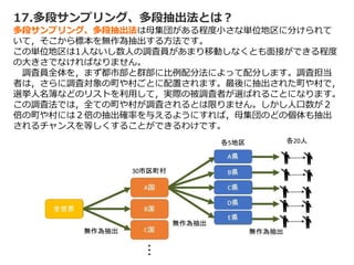 17.多段サンプリング、多段抽出法とは？
多段サンプリング、多段抽出法は母集団がある程度小さな単位地区に分けられて
いて，そこから標本を無作為抽出する方法です。
この単位地区は1人ないし数人の調査員があまり移動しなくとも面接ができる程度
の大きさでなければなりません。
調査員全体を，まず都市部と群部に比例配分法によって配分します。調査担当
者は，さらに調査対象の町や村ごとに配置されます。最後に抽出された町や村で，
選挙人名簿などのリストを利用して，実際の被調査者が選ばれることになります。
この調査法では，全ての町や村が調査されるとは限りません。しかし人口数が２
倍の町や村には２倍の抽出確率を与えるようにすれば，母集団のどの個体も抽出
されるチャンスを等しくすることができるわけです。
 