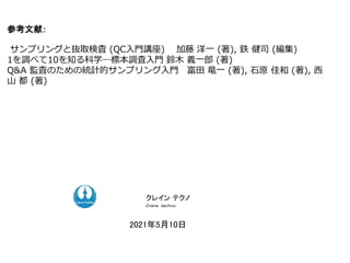参考文献：
サンプリングと抜取検査 (QC入門講座) 加藤 洋一 (著), 鉄 健司 (編集)
1を調べて10を知る科学―標本調査入門 鈴木 義一郎 (著)
Q&A 監査のための統計的サンプリング入門 富田 竜一 (著), 石原 佳和 (著), 西
山 都 (著)
ク コンサルティング
ク コンサルティング
2021年5月10日
クレイン テクノ
Ｃｒａｎｅ ｔｅｃｈｎｏ
 