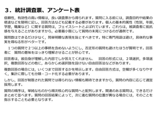 ３．統計調査票、アンケート表
信頼性，有効性の高い情報は，良い調査票から得られます。質問に入る前には，調査目的や結果の
使途などを簡明に記し，回答方法なども記載する必要があります。個人の基本的属性（性別，年齢，
学歴，職業など）に関する質問は，フェイスシートとよばれています。これらは，被調査者に抵抗
感を与えることがありますから，必要最小限にして質問の末尾につけるのが通例です。
質問数はできるだけ少なく，筒単明瞭な表現を旨とすべきです。特に専門用語は避け，具体的な事
実を尋ねる形がベターです。
１つの質問で２つ以上の事柄を含めないようにし，否定形の質問も避けたほうが賢明です。回答
者に 質問の意味をはっきり理解させることが肝心です。
回答者は，彼自身が理解した内容でしか答えてくれません、 回答の形式には，２項選択，多項選
択，複数回答などの他に，あらかじめ選択肢を設けない自由回答法などがあります。
複数回答の場合には，いくつまで回答するかを明示します。自由回答方式は，空欄が多くなりやす
く，集計に際しても分類・コード化する必要があります。
しかし，回答が制限された質問では得られない情報も期待できますから，質問の内容に応じて適宜
採用します。
質問の順序は，単純なものから順次核心的な質問へと配列します。関連のある質問は，できるだけ
まとめて並べます。質問の回答結果によって，次に進む質問の位置が異なる場合には，そのことを
指示することも必要となります。
 