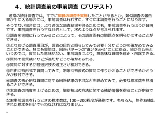 ４．統計調査前の事前調査（プリテスト）
通常の統計調査では，すでに同種の調査を実施したことがあるとか，類似調査の報告
書が手に入る場合には，事前調査は行わずに，すぐに本調査を行うことになります。
そうでない場合には，より適切な調査結果を得るためにも，事前調査を行うほうが賢明
です。事前調査を行う主な目的として，次のような点が考えられます。
①調査を実際に行ってみることによって，その調査固有の問題点を明らかにすることが
できる。
②とりあげる調査項目が，調査の目的と照らしてみて必要十分かどうかを確かめてみる
ことができる。特に各質問は，回答パターンの“違いをみる”ことにある。皆が同じ答と
いうのでは，質問した意味がない。事前調査により，無意味な質問を修正・削除できる。
③質問の言葉使いなどが適切かどうか確かめられる。
④質問に対する回答選択肢の適正さが検討できる。
⑤自由回答形式で質問してみて，制限回答形式の質問に作りかえることができるかどう
かが検討できる。
⑥調査の核心的な質問に対する回答結果の平均などを眺めてみて，必要な標本数を見積
ることができる。
⑦本調査の精度を上げるための，層別抽出の方法に関する補助情報を得ることが期待で
きる。
なお事前調査を行うときの標本数は, 100～200程度が通例です。もちろん，無作為抽出
された標本を用いて行わなければなりません。
。
 