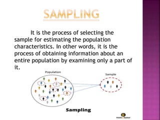 It is the process of selecting the
sample for estimating the population
characteristics. In other words, it is the
process of obtaining information about an
entire population by examining only a part of
it.
 