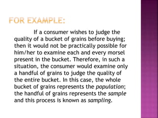 If a consumer wishes to judge the
quality of a bucket of grains before buying;
then it would not be practically possible for
him/her to examine each and every morsel
present in the bucket. Therefore, in such a
situation, the consumer would examine only
a handful of grains to judge the quality of
the entire bucket. In this case, the whole
bucket of grains represents the population;
the handful of grains represents the sample
and this process is known as sampling.
 