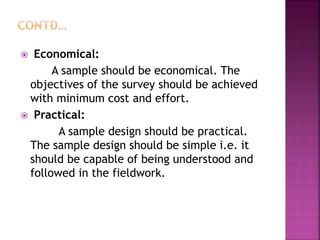 Economical:
A sample should be economical. The
objectives of the survey should be achieved
with minimum cost and effort.
 Practical:
A sample design should be practical.
The sample design should be simple i.e. it
should be capable of being understood and
followed in the fieldwork.
 
