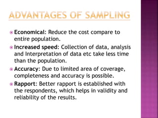  Economical: Reduce the cost compare to
entire population.
 Increased speed: Collection of data, analysis
and Interpretation of data etc take less time
than the population.
 Accuracy: Due to limited area of coverage,
completeness and accuracy is possible.
 Rapport: Better rapport is established with
the respondents, which helps in validity and
reliability of the results.
 