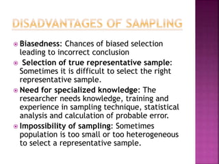  Biasedness: Chances of biased selection
leading to incorrect conclusion
 Selection of true representative sample:
Sometimes it is difficult to select the right
representative sample.
 Need for specialized knowledge: The
researcher needs knowledge, training and
experience in sampling technique, statistical
analysis and calculation of probable error.
 Impossibility of sampling: Sometimes
population is too small or too heterogeneous
to select a representative sample.
 