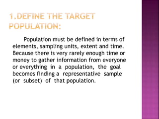Population must be defined in terms of
elements, sampling units, extent and time.
Because there is very rarely enough time or
money to gather information from everyone
or everything in a population, the goal
becomes finding a representative sample
(or subset) of that population.
 