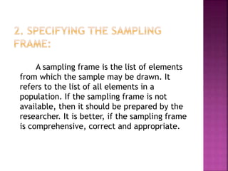 A sampling frame is the list of elements
from which the sample may be drawn. It
refers to the list of all elements in a
population. If the sampling frame is not
available, then it should be prepared by the
researcher. It is better, if the sampling frame
is comprehensive, correct and appropriate.
 