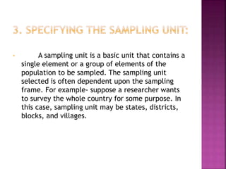 • A sampling unit is a basic unit that contains a
single element or a group of elements of the
population to be sampled. The sampling unit
selected is often dependent upon the sampling
frame. For example- suppose a researcher wants
to survey the whole country for some purpose. In
this case, sampling unit may be states, districts,
blocks, and villages.
 