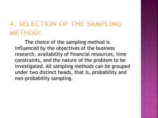 The choice of the sampling method is
influenced by the objectives of the business
research, availability of financial resources, time
constraints, and the nature of the problem to be
investigated. All sampling methods can be grouped
under two distinct heads, that is, probability and
non-probability sampling.
 