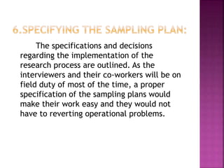 The specifications and decisions
regarding the implementation of the
research process are outlined. As the
interviewers and their co-workers will be on
field duty of most of the time, a proper
specification of the sampling plans would
make their work easy and they would not
have to reverting operational problems.
 