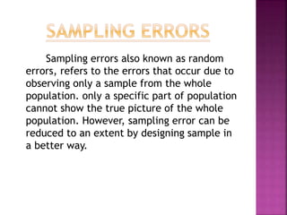 Sampling errors also known as random
errors, refers to the errors that occur due to
observing only a sample from the whole
population. only a specific part of population
cannot show the true picture of the whole
population. However, sampling error can be
reduced to an extent by designing sample in
a better way.
 