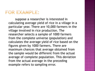 suppose a researcher is interested in
calculating average yield of rice in a village in a
particular year. There are 10,000 farmers in the
village involved in rice production. The
researcher selects a sample of 1000 farmers
from the complete universe (population) and
calculates the average yield of rice based on the
figures given by 1000 farmers. There are
maximum chances that average obtained from
the sample would be different from the actual
average of complete population. This deviation
from the actual average in the preceding
example refers to sampling error.
 