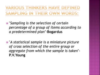  "Sampling is the selection of certain
percentage of a group of items according to
a predetermined plan"-Bogardus
 "A statistical sample is a miniature picture
of cross selection of the entire group or
aggregate from which the sample is taken"-
P.V.Young
 