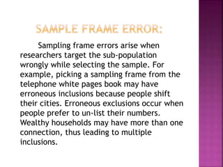 Sampling frame errors arise when
researchers target the sub-population
wrongly while selecting the sample. For
example, picking a sampling frame from the
telephone white pages book may have
erroneous inclusions because people shift
their cities. Erroneous exclusions occur when
people prefer to un-list their numbers.
Wealthy households may have more than one
connection, thus leading to multiple
inclusions.
 