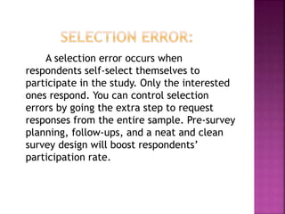 A selection error occurs when
respondents self-select themselves to
participate in the study. Only the interested
ones respond. You can control selection
errors by going the extra step to request
responses from the entire sample. Pre-survey
planning, follow-ups, and a neat and clean
survey design will boost respondents’
participation rate.
 
