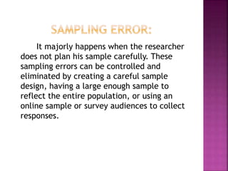 It majorly happens when the researcher
does not plan his sample carefully. These
sampling errors can be controlled and
eliminated by creating a careful sample
design, having a large enough sample to
reflect the entire population, or using an
online sample or survey audiences to collect
responses.
 