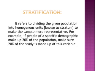 It refers to dividing the given population
into homogenous units [known as stratum] to
make the sample more representative. For
example, if people of a specific demographic
make up 20% of the population, make sure
20% of the study is made up of this variable.
 
