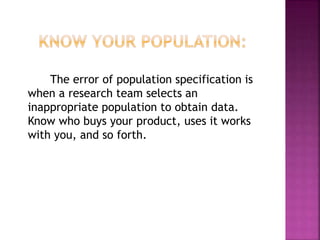 The error of population specification is
when a research team selects an
inappropriate population to obtain data.
Know who buys your product, uses it works
with you, and so forth.
 