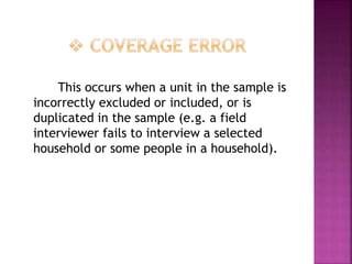 This occurs when a unit in the sample is
incorrectly excluded or included, or is
duplicated in the sample (e.g. a field
interviewer fails to interview a selected
household or some people in a household).
 