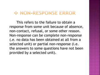 This refers to the failure to obtain a
response from some unit because of absence,
non-contact, refusal, or some other reason.
Non-response can be complete non-response
(.e. no data has been obtained at all from a
selected unit) or partial non-response (i.e.
the answers to some questions have not been
provided by a selected unit).
 