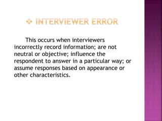 This occurs when interviewers
incorrectly record information; are not
neutral or objective; influence the
respondent to answer in a particular way; or
assume responses based on appearance or
other characteristics.
 
