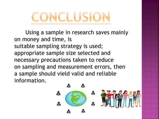 Using a sample in research saves mainly
on money and time, is
suitable sampling strategy is used;
appropriate sample size selected and
necessary precautions taken to reduce
on sampling and measurement errors, then
a sample should yield valid and reliable
information.
 