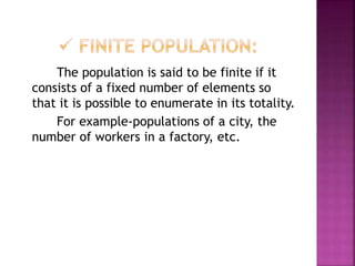 The population is said to be finite if it
consists of a fixed number of elements so
that it is possible to enumerate in its totality.
For example-populations of a city, the
number of workers in a factory, etc.
 