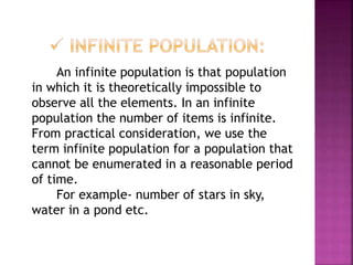 An infinite population is that population
in which it is theoretically impossible to
observe all the elements. In an infinite
population the number of items is infinite.
From practical consideration, we use the
term infinite population for a population that
cannot be enumerated in a reasonable period
of time.
For example- number of stars in sky,
water in a pond etc.
 