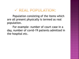 Population consisting of the items which
are all present physically is termed as real
population.
For example- number of court case in a
day, number of covid-19 patients admitted in
the hospital etc.
 