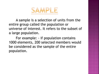 A sample is a selection of units from the
entire group called the population or
universe of interest. It refers to the subset of
a large population.
For example: - if population contains
1000 elements, 200 selected members would
be considered as the sample of the entire
population.
 