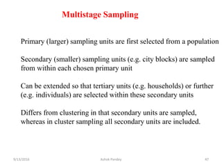 Multistage Sampling
Primary (larger) sampling units are first selected from a population
Secondary (smaller) sampling units (e.g. city blocks) are sampled
from within each chosen primary unit
Can be extended so that tertiary units (e.g. households) or further
(e.g. individuals) are selected within these secondary units
Differs from clustering in that secondary units are sampled,
whereas in cluster sampling all secondary units are included.
9/13/2016 47
Ashok Pandey
 