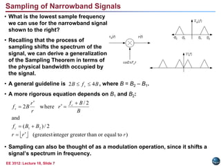 EE 3512: Lecture 18, Slide 7
Sampling of Narrowband Signals
• What is the lowest sample frequency
we can use for the narrowband signal
shown to the right?
• Recalling that the process of
sampling shifts the spectrum of the
signal, we can derive a generalization
of the Sampling Theorem in terms of
the physical bandwidth occupied by
the signal.
• A general guideline is , where B = B2 – B1.
• A more rigorous equation depends on B1 and B2:
• Sampling can also be thought of as a modulation operation, since it shifts a
signal’s spectrum in frequency.
B
f
B s 4
2 

  )
to
equal
or
than
greater
integer
greatest
(
2
/
)
(
and
2
/
where
2
2
1
r
r
r
B
B
f
B
B
f
r
r
r
B
f
c
c
s









 