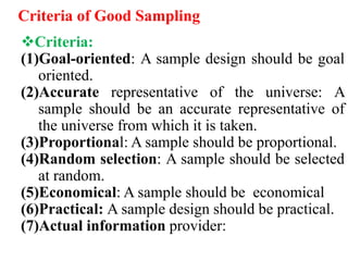 Criteria of Good Sampling
Criteria:
(1)Goal-oriented: A sample design should be goal
oriented.
(2)Accurate representative of the universe: A
sample should be an accurate representative of
the universe from which it is taken.
(3)Proportional: A sample should be proportional.
(4)Random selection: A sample should be selected
at random.
(5)Economical: A sample should be economical
(6)Practical: A sample design should be practical.
(7)Actual information provider:
 